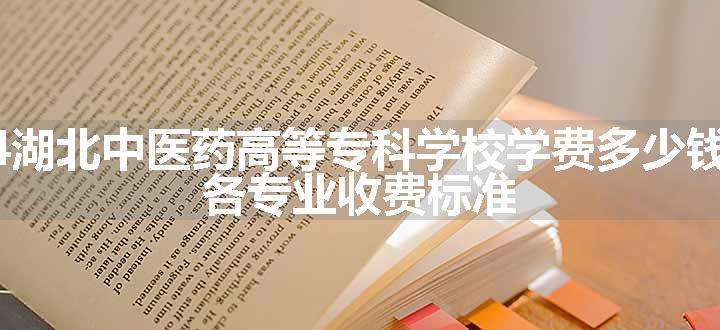 2024湖北中医药高等专科学校学费多少钱一年 各专业收费标准