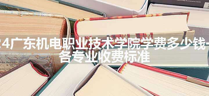 2024广东机电职业技术学院学费多少钱一年 各专业收费标准