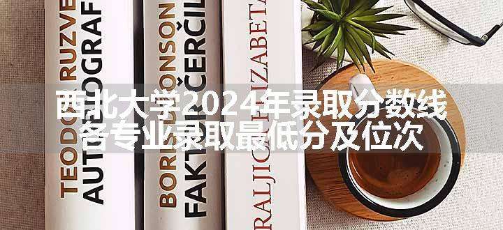 西北大学2024年录取分数线 各专业录取最低分及位次