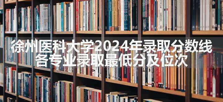 徐州医科大学2024年录取分数线 各专业录取最低分及位次