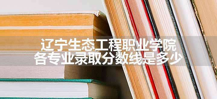 辽宁生态工程职业学院各专业录取分数线是多少