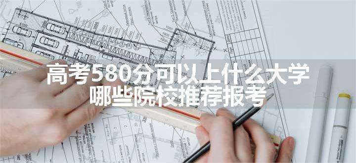 高考580分可以上什么大学 哪些院校推荐报考