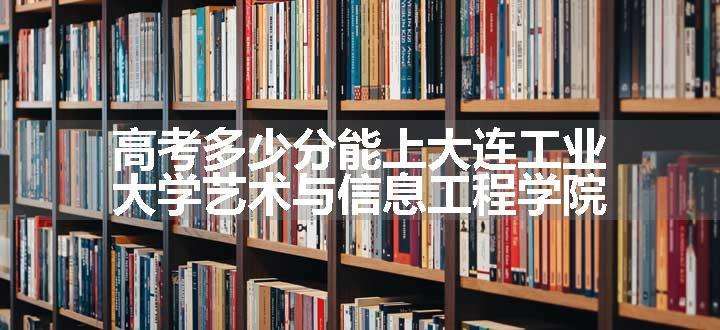 高考多少分能上大连工业大学艺术与信息工程学院