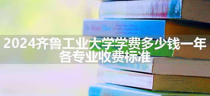 2024齐鲁工业大学学费多少钱一年 各专业收费标准