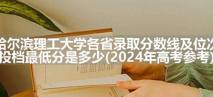 哈尔滨理工大学各省录取分数线及位次 投档最低分是多少(2024年高考参考)