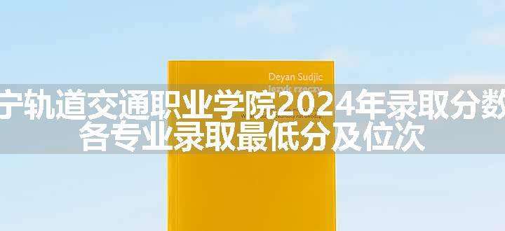 辽宁轨道交通职业学院2024年录取分数线 各专业录取最低分及位次