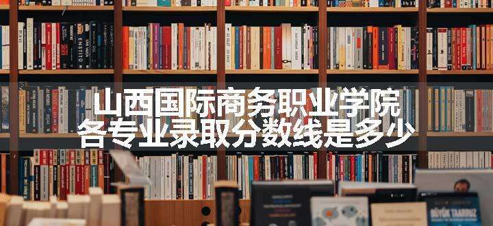 山西国际商务职业学院各专业录取分数线是多少