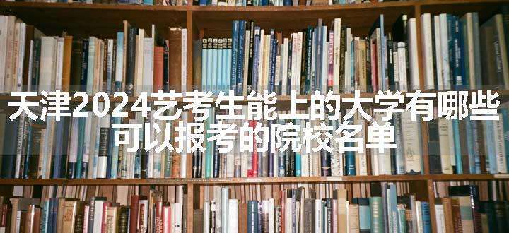 天津2024艺考生能上的大学有哪些 可以报考的院校名单