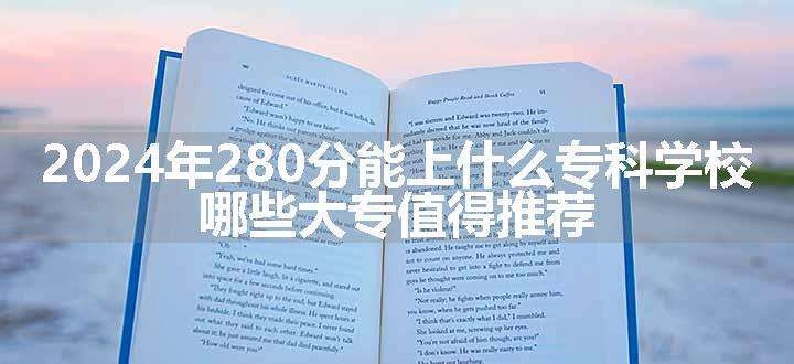 2024年280分能上什么专科学校 哪些大专值得推荐