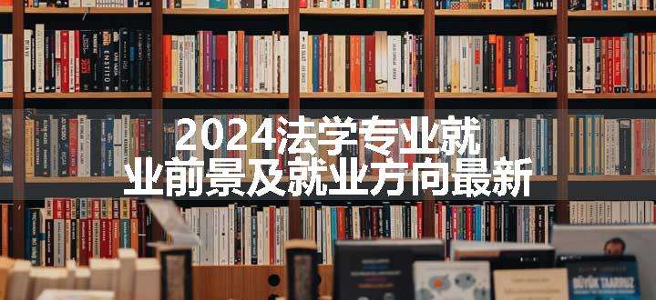 2024法学专业就业前景及就业方向最新