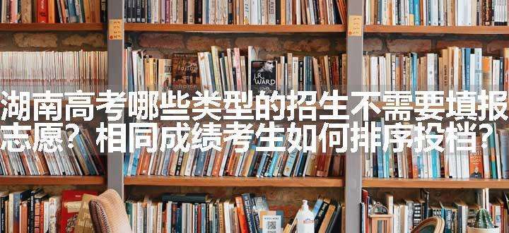 湖南高考哪些类型的招生不需要填报志愿？相同成绩考生如何排序投档？