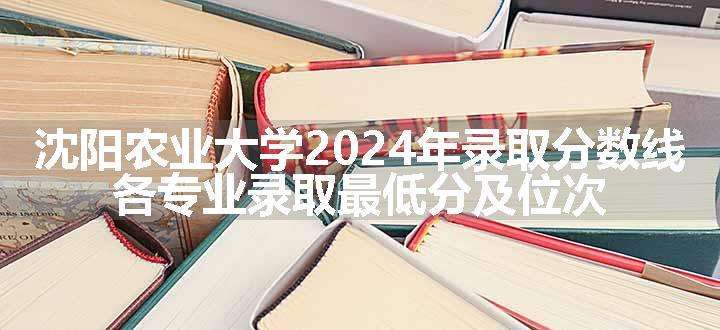 沈阳农业大学2024年录取分数线 各专业录取最低分及位次