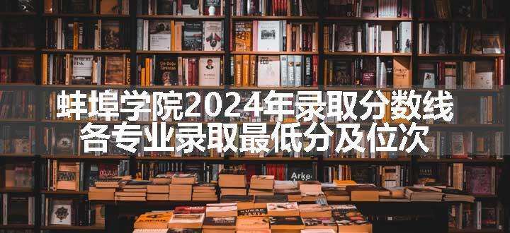 蚌埠学院2024年录取分数线 各专业录取最低分及位次