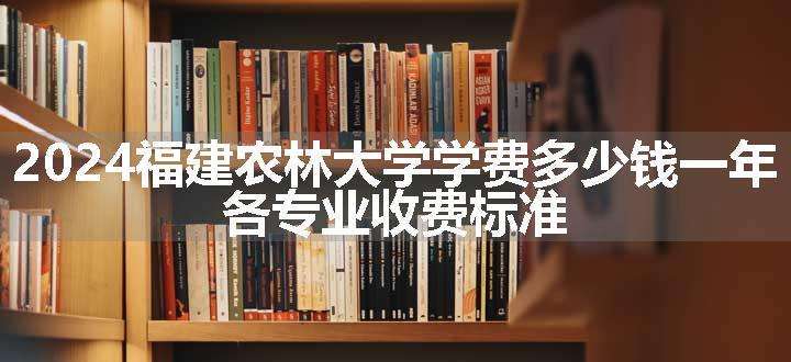 2024福建农林大学学费多少钱一年 各专业收费标准