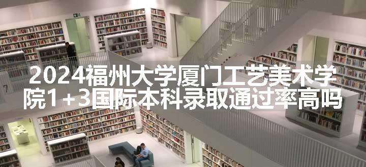 2024福州大学厦门工艺美术学院1+3国际本科录取通过率高吗