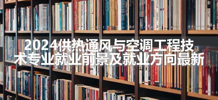 2024供热通风与空调工程技术专业就业前景及就业方向最新