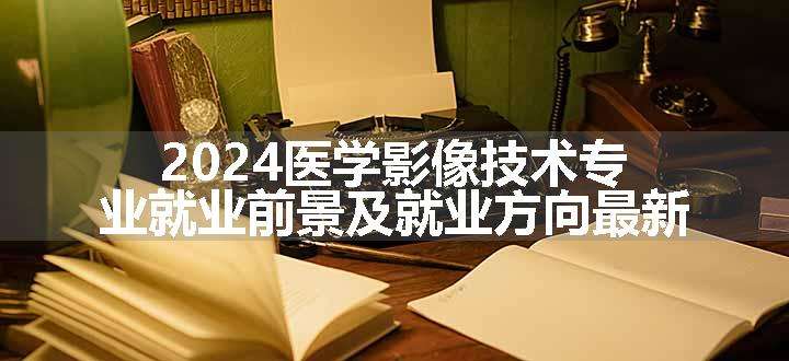 2024医学影像技术专业就业前景及就业方向最新