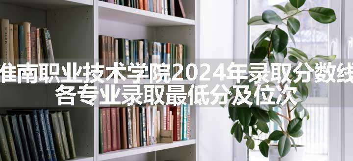 淮南职业技术学院2024年录取分数线 各专业录取最低分及位次