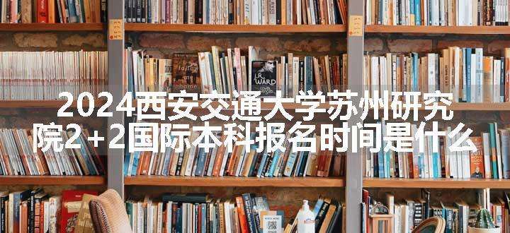 2024西安交通大学苏州研究院2+2国际本科报名时间是什么