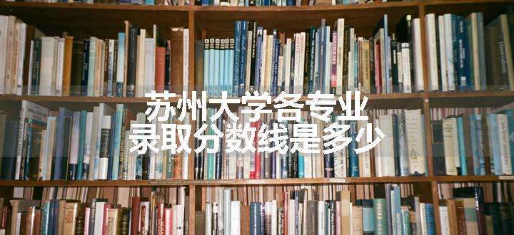 苏州大学各专业录取分数线是多少