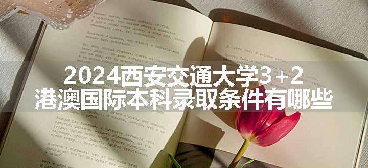 2024西安交通大学3+2港澳国际本科录取条件有哪些