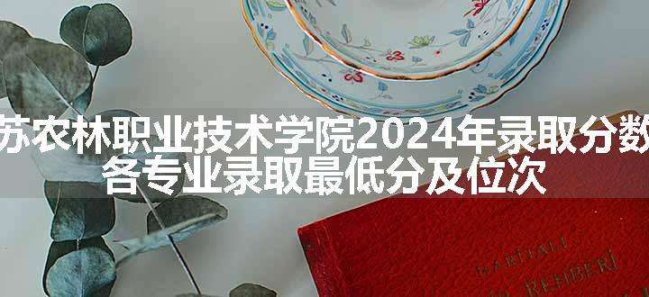 江苏农林职业技术学院2024年录取分数线 各专业录取最低分及位次