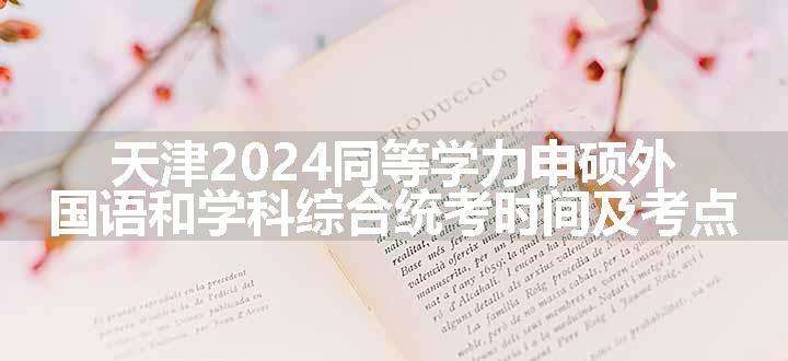 天津2024同等学力申硕外国语和学科综合统考时间及考点