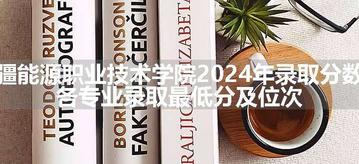 新疆能源职业技术学院2024年录取分数线 各专业录取最低分及位次