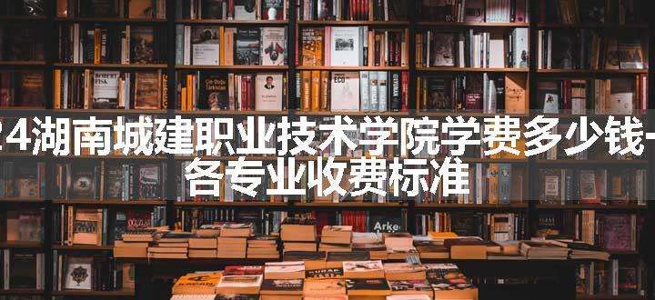 2024湖南城建职业技术学院学费多少钱一年 各专业收费标准