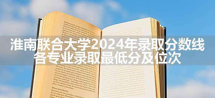 淮南联合大学2024年录取分数线 各专业录取最低分及位次