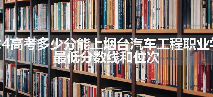 2024高考多少分能上烟台汽车工程职业学院 最低分数线和位次