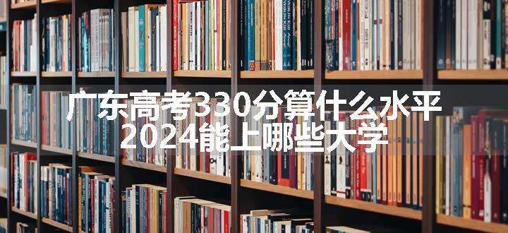 广东高考330分算什么水平 2024能上哪些大学