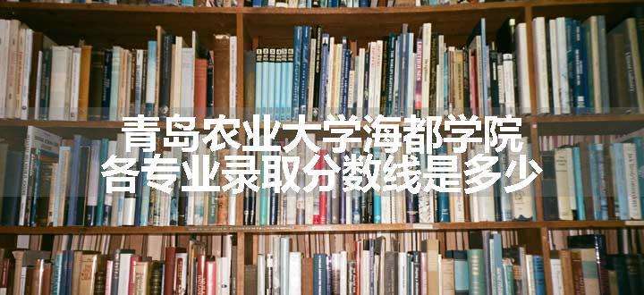 青岛农业大学海都学院各专业录取分数线是多少