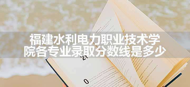 福建水利电力职业技术学院各专业录取分数线是多少