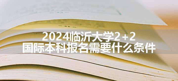 2024临沂大学2+2国际本科报名需要什么条件