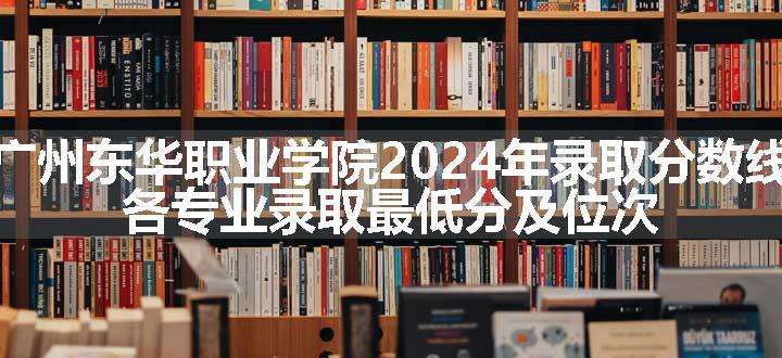 广州东华职业学院2024年录取分数线 各专业录取最低分及位次