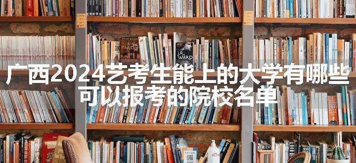 广西2024艺考生能上的大学有哪些 可以报考的院校名单