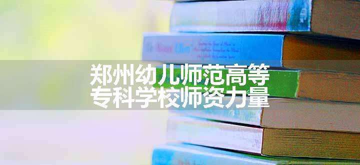 郑州幼儿师范高等专科学校师资力量