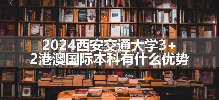 2024西安交通大学3+2港澳国际本科有什么优势