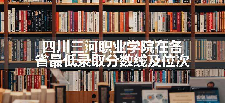 四川三河职业学院在各省最低录取分数线及位次