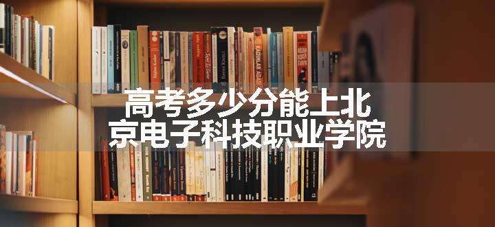 高考多少分能上北京电子科技职业学院