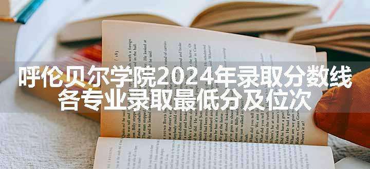 呼伦贝尔学院2024年录取分数线 各专业录取最低分及位次