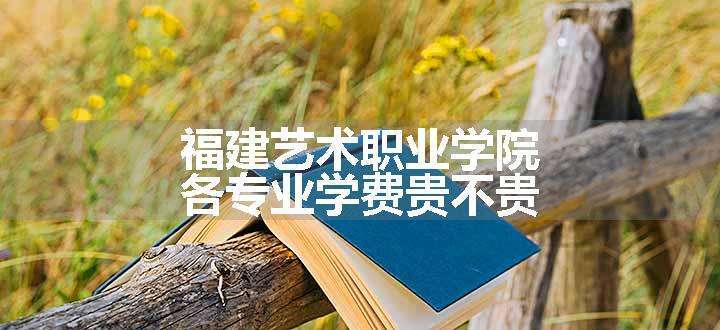 福建艺术职业学院各专业学费贵不贵