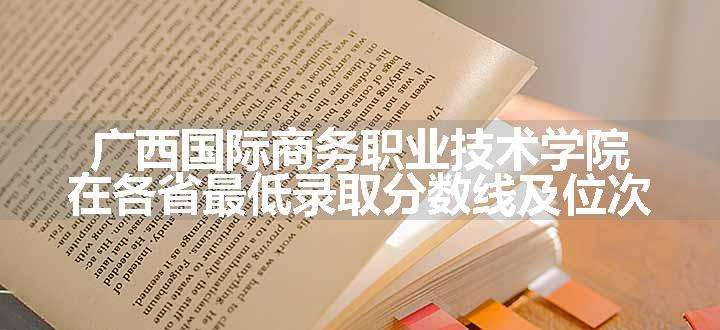 广西国际商务职业技术学院在各省最低录取分数线及位次