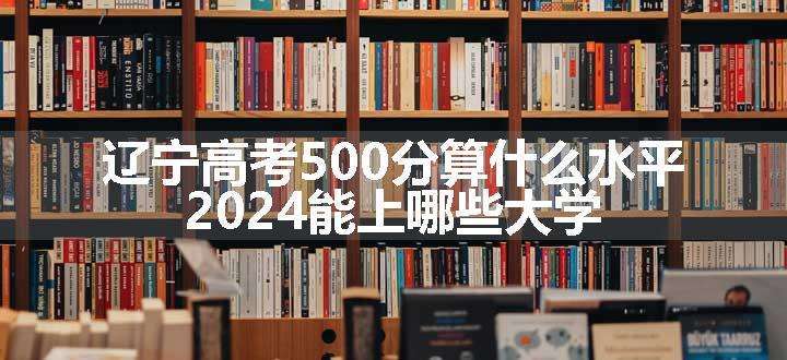 辽宁高考500分算什么水平 2024能上哪些大学