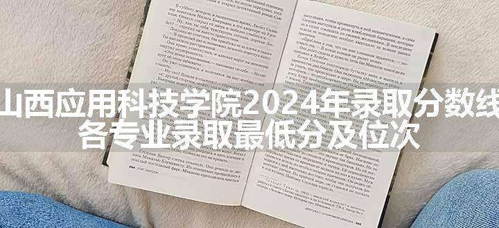 山西应用科技学院2024年录取分数线 各专业录取最低分及位次