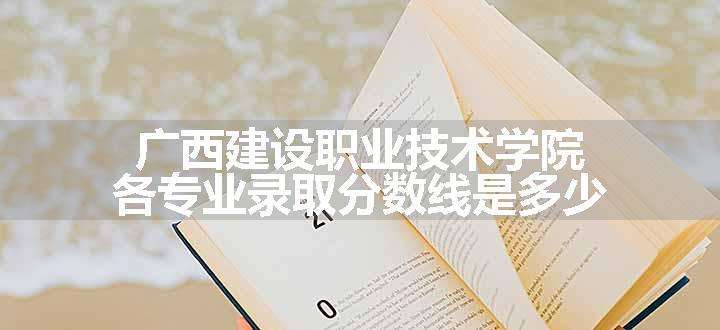 广西建设职业技术学院各专业录取分数线是多少