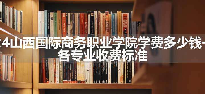 2024山西国际商务职业学院学费多少钱一年 各专业收费标准