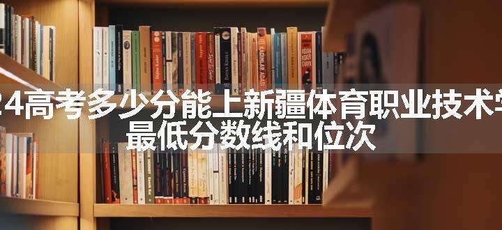 2024高考多少分能上新疆体育职业技术学院 最低分数线和位次