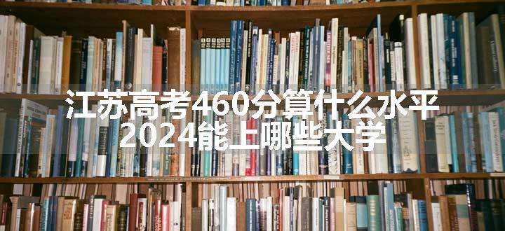 江苏高考460分算什么水平 2024能上哪些大学